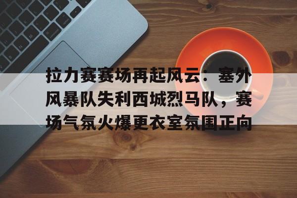 拉力赛赛场再起风云：塞外风暴队失利西城烈马队，赛场气氛火爆更衣室氛围正向